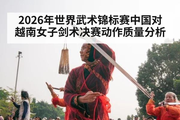 2026年世界武术锦标赛中国对越南女子剑术决赛动作质量分析