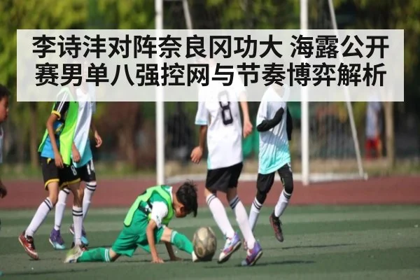李诗沣对阵奈良冈功大 海露公开赛男单八强控网与节奏博弈解析